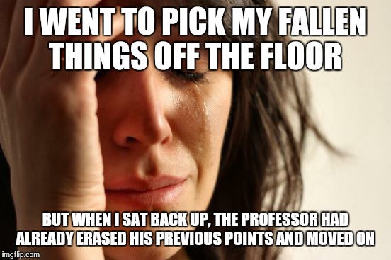 First World Problems Meme | I WENT TO PICK MY FALLEN THINGS OFF THE FLOOR; BUT WHEN I SAT BACK UP, THE PROFESSOR HAD ALREADY ERASED HIS PREVIOUS POINTS AND MOVED ON | image tagged in memes,first world problems | made w/ Imgflip meme maker