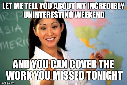 Unhelpful High School Teacher | LET ME TELL YOU ABOUT MY INCREDIBLY UNINTERESTING WEEKEND; AND YOU CAN COVER THE WORK YOU MISSED TONIGHT | image tagged in memes,unhelpful high school teacher,scumbag | made w/ Imgflip meme maker