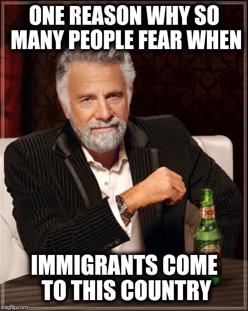 The Most Interesting Man In The World Meme | ONE REASON WHY SO MANY PEOPLE FEAR WHEN IMMIGRANTS COME TO THIS COUNTRY | image tagged in memes,the most interesting man in the world | made w/ Imgflip meme maker