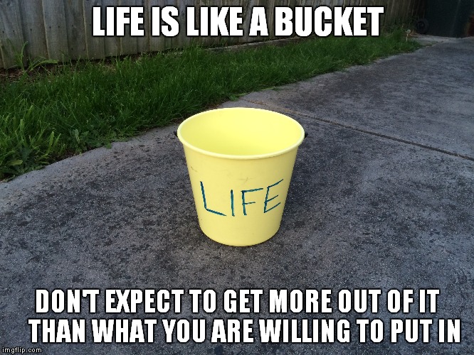 LIFE IS LIKE A BUCKET; DON'T EXPECT TO GET MORE OUT OF IT   THAN WHAT YOU ARE WILLING TO PUT IN | image tagged in life,bucket | made w/ Imgflip meme maker