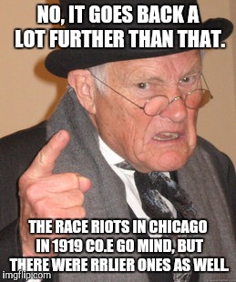 Back In My Day Meme | NO, IT GOES BACK A LOT FURTHER THAN THAT. THE RACE RIOTS IN CHICAGO IN 1919 CO.E GO MIND, BUT THERE WERE RRLIER ONES AS WELL. | image tagged in memes,back in my day | made w/ Imgflip meme maker