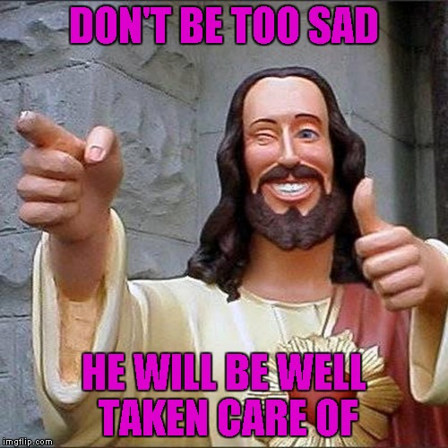 DON'T BE TOO SAD HE WILL BE WELL TAKEN CARE OF | made w/ Imgflip meme maker