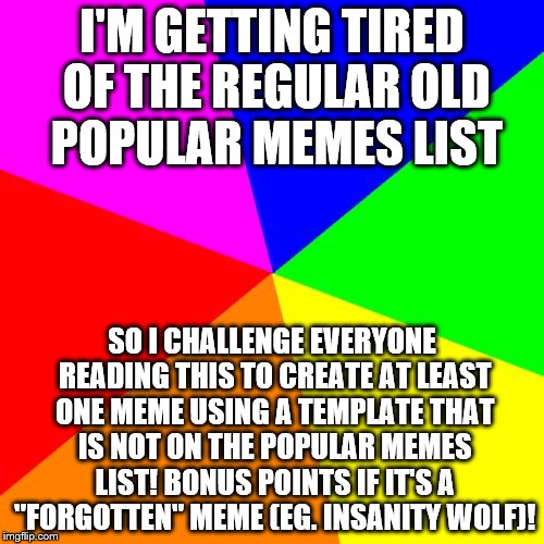 Blank Colored Background Meme | I'M GETTING TIRED OF THE REGULAR OLD POPULAR MEMES LIST; SO I CHALLENGE EVERYONE READING THIS TO CREATE AT LEAST ONE MEME USING A TEMPLATE THAT IS NOT ON THE POPULAR MEMES LIST! BONUS POINTS IF IT'S A "FORGOTTEN" MEME (EG. INSANITY WOLF)! | image tagged in memes,blank colored background | made w/ Imgflip meme maker