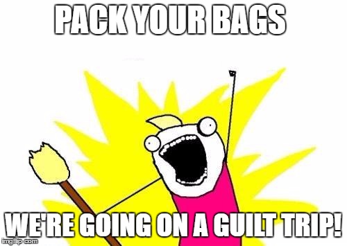 X All The Y Meme | PACK YOUR BAGS WE'RE GOING ON A GUILT TRIP! | image tagged in memes,x all the y | made w/ Imgflip meme maker