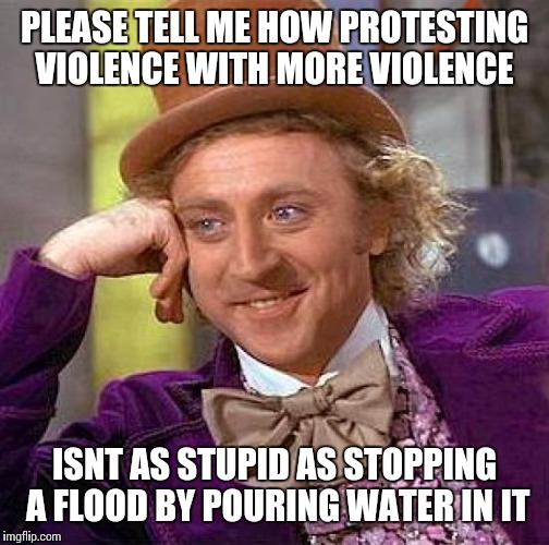Creepy Condescending Wonka | PLEASE TELL ME HOW PROTESTING VIOLENCE WITH MORE VIOLENCE; ISNT AS STUPID AS STOPPING A FLOOD BY POURING WATER IN IT | image tagged in memes,creepy condescending wonka | made w/ Imgflip meme maker