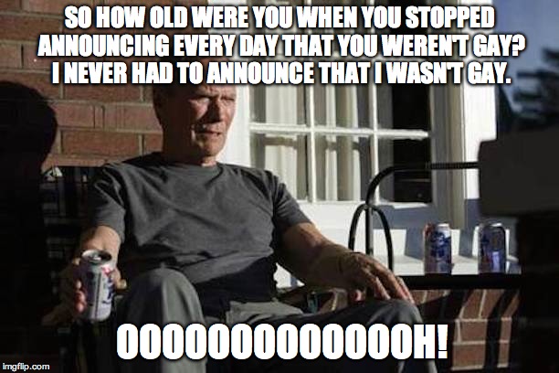 Clint Eastwood Gran Torino | SO HOW OLD WERE YOU WHEN YOU STOPPED ANNOUNCING EVERY DAY THAT YOU WEREN'T GAY? I NEVER HAD TO ANNOUNCE THAT I WASN'T GAY. OOOOOOOOOOOOOH! | image tagged in clint eastwood gran torino | made w/ Imgflip meme maker
