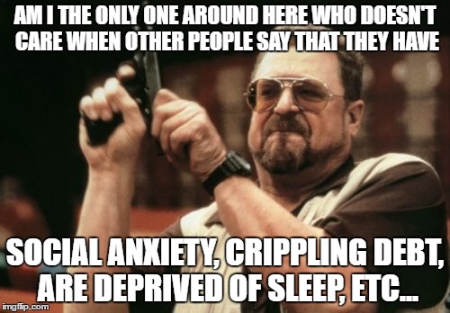 You're saying the same thing over and over and over again and nobody cares! | AM I THE ONLY ONE AROUND HERE WHO DOESN'T CARE WHEN OTHER PEOPLE SAY THAT THEY HAVE; SOCIAL ANXIETY, CRIPPLING DEBT, ARE DEPRIVED OF SLEEP, ETC... | image tagged in memes,am i the only one around here,relatable | made w/ Imgflip meme maker
