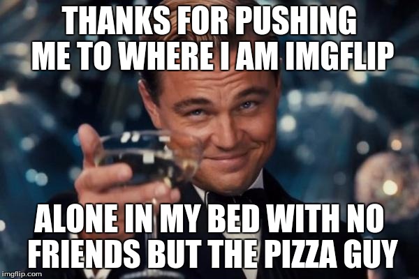 Leonardo Dicaprio Cheers Meme |  THANKS FOR PUSHING ME TO WHERE I AM IMGFLIP; ALONE IN MY BED WITH NO FRIENDS BUT THE PIZZA GUY | image tagged in memes,leonardo dicaprio cheers | made w/ Imgflip meme maker