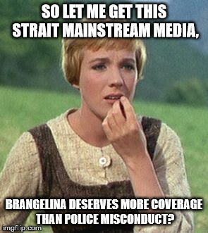 Julie Andrews confused | SO LET ME GET THIS STRAIT MAINSTREAM MEDIA, BRANGELINA DESERVES MORE COVERAGE THAN POLICE MISCONDUCT? | image tagged in julie andrews confused | made w/ Imgflip meme maker