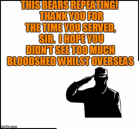 THIS BEARS REPEATING!  THANK YOU FOR THE TIME YOU SERVED,  SIR.  I HOPE YOU DIDN'T SEE TOO MUCH BLOODSHED WHILST OVERSEAS | made w/ Imgflip meme maker
