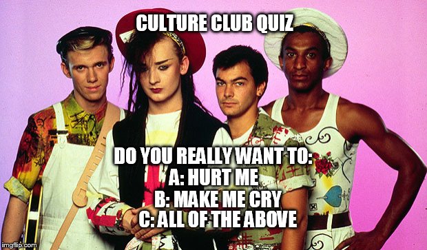 CULTURE CLUB QUIZ | CULTURE CLUB QUIZ; DO YOU REALLY WANT TO:; A: HURT ME; B: MAKE ME CRY; C: ALL OF THE ABOVE | image tagged in culture club quiz | made w/ Imgflip meme maker