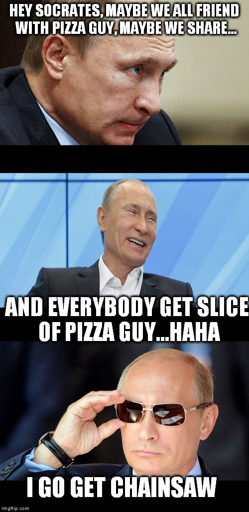 Putin Serious Joking | HEY SOCRATES, MAYBE WE ALL FRIEND WITH PIZZA GUY, MAYBE WE SHARE... AND EVERYBODY GET SLICE OF PIZZA GUY...HAHA I GO GET CHAINSAW | image tagged in putin serious joking | made w/ Imgflip meme maker