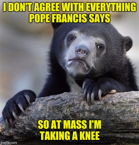 Confession Bear...Catholic...now I get it! | I DON'T AGREE WITH EVERYTHING POPE FRANCIS SAYS; SO AT MASS I'M TAKING A KNEE | image tagged in memes,confession bear,pope francis,taking a knee | made w/ Imgflip meme maker