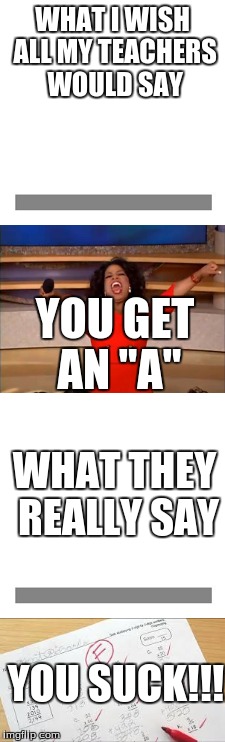All year, all the time, every day | WHAT I WISH ALL MY TEACHERS WOULD SAY; YOU GET AN "A''; WHAT THEY REALLY SAY; YOU SUCK!!! | image tagged in funny | made w/ Imgflip meme maker