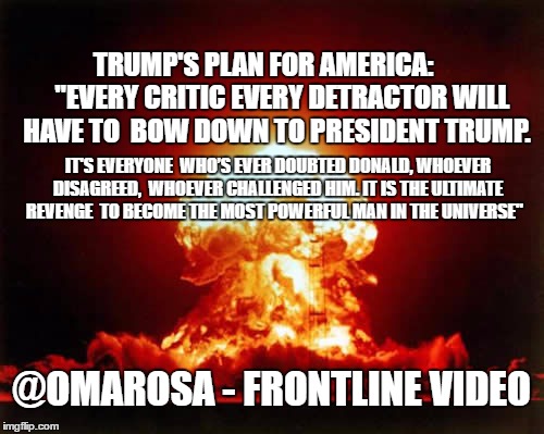 Nuclear Explosion Meme | TRUMP'S PLAN FOR AMERICA:      
"EVERY CRITIC EVERY DETRACTOR WILL HAVE TO
 BOW DOWN TO PRESIDENT TRUMP. IT'S EVERYONE
 WHO’S EVER DOUBTED DONALD, WHOEVER DISAGREED,
 WHOEVER CHALLENGED HIM. IT IS THE ULTIMATE REVENGE 
TO BECOME THE MOST POWERFUL MAN IN THE UNIVERSE"; @OMAROSA - FRONTLINE VIDEO | image tagged in memes,nuclear explosion | made w/ Imgflip meme maker
