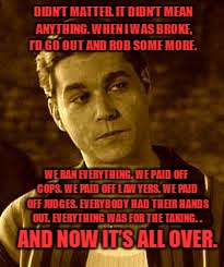 DIDN’T MATTER. IT DIDN’T MEAN ANYTHING. WHEN I WAS BROKE, I’D GO OUT AND ROB SOME MORE. WE RAN EVERYTHING. WE PAID OFF COPS. WE PAID OFF LAWYERS. WE PAID OFF JUDGES. EVERYBODY HAD THEIR HANDS OUT. EVERYTHING WAS FOR THE TAKING. . AND NOW IT’S ALL OVER. | image tagged in goodfellas | made w/ Imgflip meme maker