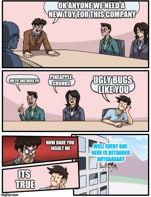 Boardroom Meeting Suggestion | OK ANYONE WE NEED A NEW TOY FOR THIS COMPANY; PINEAPPLE CHUNKS; UGLY BUGS LIKE YOU; UM PIE AND MORE PIE; WELL EVERY ONE HERE IS RETARDED ANYAAAAAAY; HOW DARE YOU INSULT ME; ITS TRUE | image tagged in memes,boardroom meeting suggestion | made w/ Imgflip meme maker