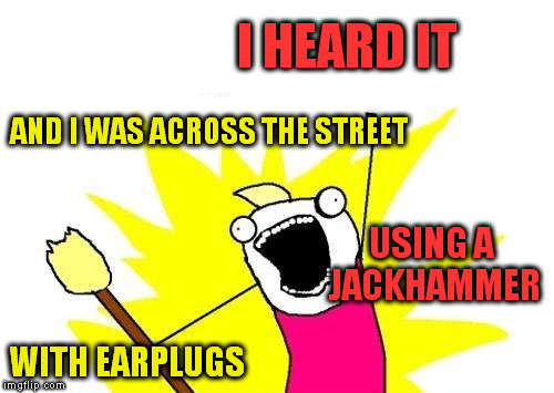 X All The Y Meme | I HEARD IT AND I WAS ACROSS THE STREET USING A JACKHAMMER WITH EARPLUGS | image tagged in memes,x all the y | made w/ Imgflip meme maker