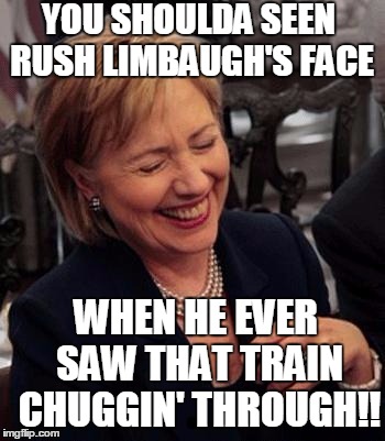 Hillary LOL | YOU SHOULDA SEEN RUSH LIMBAUGH'S FACE WHEN HE EVER SAW THAT TRAIN CHUGGIN' THROUGH!! | image tagged in hillary lol | made w/ Imgflip meme maker