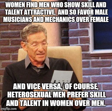 Bias is usually sexual  | WOMEN FIND MEN WHO SHOW SKILL AND TALENT ATTRACTIVE,  AND SO FAVOR MALE MUSICIANS AND MECHANICS OVER FEMALE; AND VICE VERSA,  OF COURSE, HETEROSEXUAL MEN PREFER SKILL AND TALENT IN WOMEN OVER MEN. | image tagged in memes,maury lie detector | made w/ Imgflip meme maker