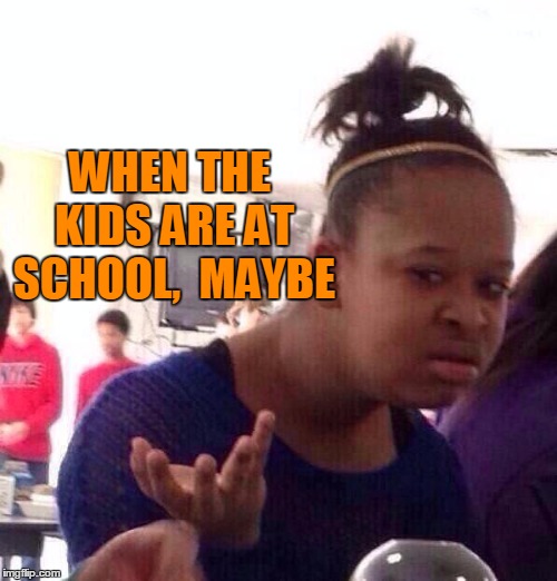 Black Girl Wat Meme | WHEN THE KIDS ARE AT SCHOOL,  MAYBE | image tagged in memes,black girl wat | made w/ Imgflip meme maker