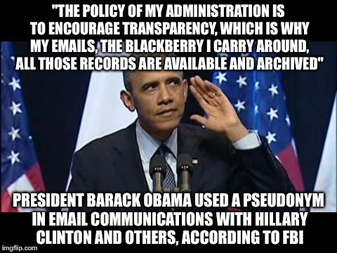 Obama No Listen | "THE POLICY OF MY ADMINISTRATION IS TO ENCOURAGE TRANSPARENCY, WHICH IS WHY MY EMAILS, THE BLACKBERRY I CARRY AROUND, ALL THOSE RECORDS ARE AVAILABLE AND ARCHIVED"; PRESIDENT BARACK OBAMA USED A PSEUDONYM IN EMAIL COMMUNICATIONS WITH HILLARY CLINTON AND OTHERS, ACCORDING TO FBI | image tagged in memes,obama no listen | made w/ Imgflip meme maker