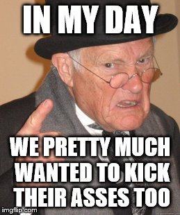 Back In My Day Meme | IN MY DAY WE PRETTY MUCH WANTED TO KICK THEIR ASSES TOO | image tagged in memes,back in my day | made w/ Imgflip meme maker