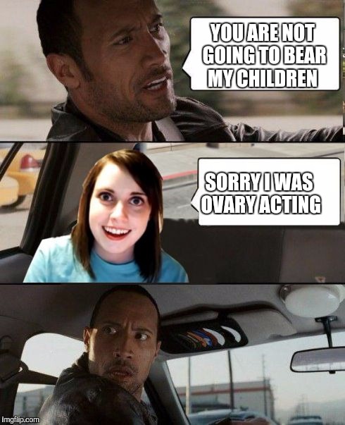 Keep driving Rock, just keep driving... | YOU ARE NOT GOING TO BEAR MY CHILDREN; SORRY I WAS OVARY ACTING | image tagged in the rock driving - overly attached girlfriend,overly attached girlfriend | made w/ Imgflip meme maker