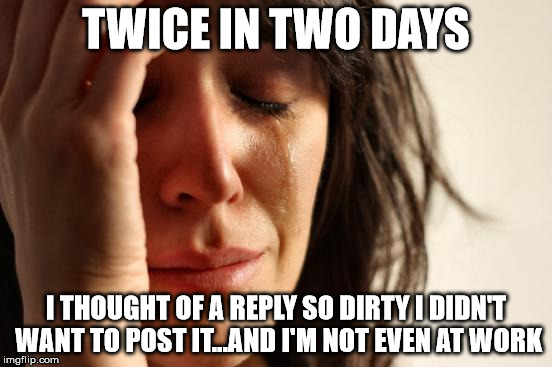 I have such a dirty mind | TWICE IN TWO DAYS; I THOUGHT OF A REPLY SO DIRTY I DIDN'T WANT TO POST IT...AND I'M NOT EVEN AT WORK | image tagged in memes,first world problems,too dirty even for me,its for your own good,damn i'm tired | made w/ Imgflip meme maker