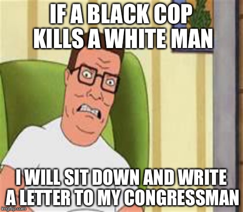 The greatest American Hank hill | IF A BLACK COP KILLS A WHITE MAN; I WILL SIT DOWN AND WRITE A LETTER TO MY CONGRESSMAN | image tagged in memes,hank hill,funny,cops | made w/ Imgflip meme maker