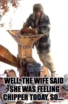 Feeling Chipper | WELL, THE WIFE SAID SHE WAS FEELING CHIPPER TODAY, SO…. | image tagged in fargo,wood,chip | made w/ Imgflip meme maker