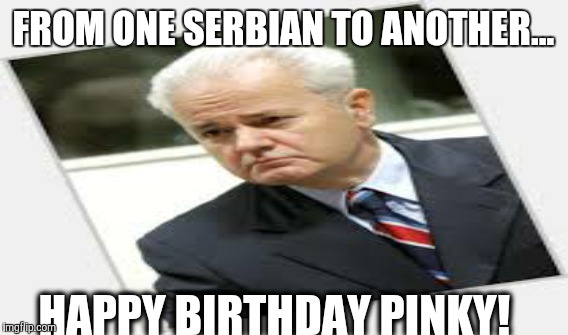 Slobordan | FROM ONE SERBIAN TO ANOTHER... HAPPY BIRTHDAY PINKY! | image tagged in war | made w/ Imgflip meme maker