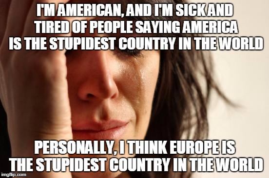First World Problems Meme | I'M AMERICAN, AND I'M SICK AND TIRED OF PEOPLE SAYING AMERICA IS THE STUPIDEST COUNTRY IN THE WORLD; PERSONALLY, I THINK EUROPE IS THE STUPIDEST COUNTRY IN THE WORLD | image tagged in memes,first world problems | made w/ Imgflip meme maker