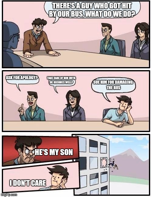 Boardroom Meeting Suggestion Meme | THERE'S A GUY WHO GOT HIT BY OUR BUS, WHAT DO WE DO? ASK FOR APOLOGY? TAKE CARE OF HIM UNTIL HE BECOMES WELL? SUE HIM FOR DAMAGING THE BUS H | image tagged in memes,boardroom meeting suggestion | made w/ Imgflip meme maker