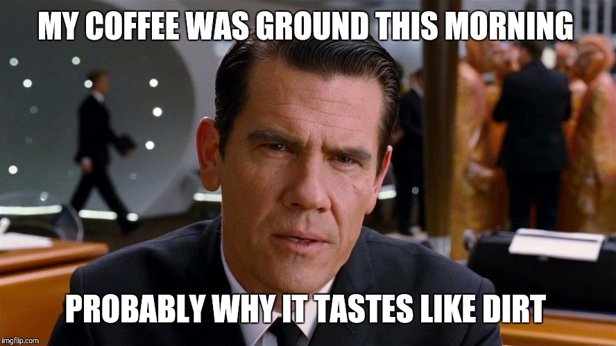 MY COFFEE WAS GROUND THIS MORNING PROBABLY WHY IT TASTES LIKE DIRT | made w/ Imgflip meme maker