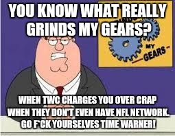 You know what really grinds my gears | YOU KNOW WHAT REALLY GRINDS MY GEARS? WHEN TWC CHARGES YOU OVER CRAP WHEN THEY DON'T EVEN HAVE NFL NETWORK. GO F*CK YOURSELVES TIME WARNER! | image tagged in you know what really grinds my gears | made w/ Imgflip meme maker