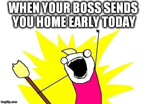 X All The Y Meme | WHEN YOUR BOSS SENDS YOU HOME EARLY TODAY | image tagged in memes,x all the y | made w/ Imgflip meme maker