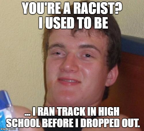 10 Guy | YOU'RE A RACIST? I USED TO BE; ... I RAN TRACK IN HIGH SCHOOL BEFORE I DROPPED OUT. | image tagged in memes,10 guy | made w/ Imgflip meme maker
