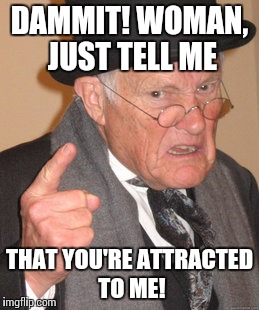 Back In My Day Meme | DAMMIT! WOMAN, JUST TELL ME THAT YOU'RE ATTRACTED TO ME! | image tagged in memes,back in my day | made w/ Imgflip meme maker