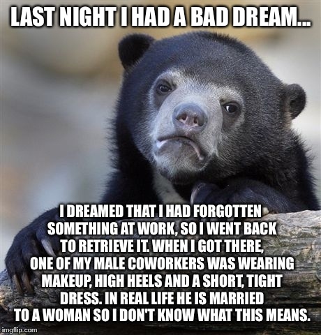 Maybe it's the cold medicine... | LAST NIGHT I HAD A BAD DREAM... I DREAMED THAT I HAD FORGOTTEN SOMETHING AT WORK, SO I WENT BACK TO RETRIEVE IT. WHEN I GOT THERE, ONE OF MY MALE COWORKERS WAS WEARING MAKEUP, HIGH HEELS AND A SHORT, TIGHT DRESS. IN REAL LIFE HE IS MARRIED TO A WOMAN SO I DON'T KNOW WHAT THIS MEANS. | image tagged in memes,confession bear | made w/ Imgflip meme maker
