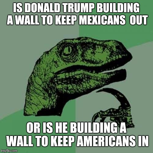 Philosoraptor Meme | IS DONALD TRUMP BUILDING A WALL TO KEEP MEXICANS  OUT; OR IS HE BUILDING A WALL TO KEEP AMERICANS IN | image tagged in memes,philosoraptor | made w/ Imgflip meme maker