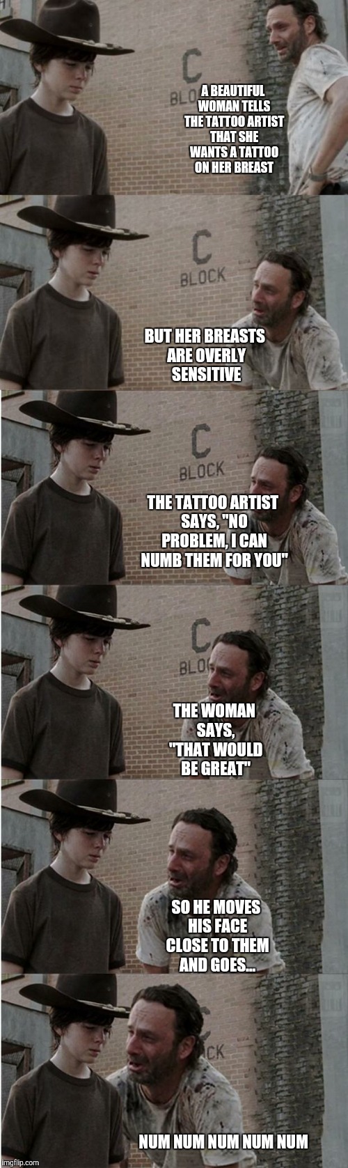 Hey coral... | A BEAUTIFUL WOMAN TELLS THE TATTOO ARTIST THAT SHE WANTS A TATTOO ON HER BREAST; BUT HER BREASTS ARE OVERLY SENSITIVE; THE TATTOO ARTIST SAYS, "NO PROBLEM, I CAN NUMB THEM FOR YOU"; THE WOMAN SAYS, "THAT WOULD BE GREAT"; SO HE MOVES HIS FACE CLOSE TO THEM AND GOES... NUM NUM NUM NUM NUM | image tagged in memes,rick and carl longer | made w/ Imgflip meme maker