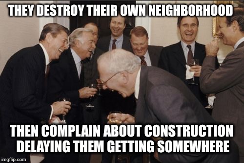 Laughing Men In Suits Meme | THEY DESTROY THEIR OWN NEIGHBORHOOD; THEN COMPLAIN ABOUT CONSTRUCTION DELAYING THEM GETTING SOMEWHERE | image tagged in memes,laughing men in suits | made w/ Imgflip meme maker