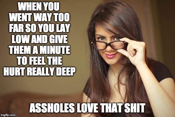The girl with glasses | WHEN YOU WENT WAY TOO FAR SO YOU LAY LOW AND GIVE THEM A MINUTE TO FEEL THE HURT REALLY DEEP; ASSHOLES LOVE THAT SHIT | image tagged in the girl with glasses | made w/ Imgflip meme maker