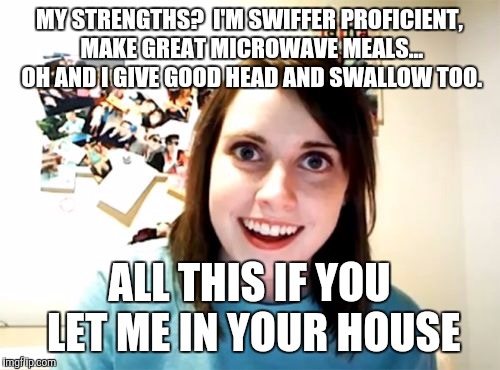 Overly Attached Girlfriend | MY STRENGTHS?  I'M SWIFFER PROFICIENT, MAKE GREAT MICROWAVE MEALS... OH AND I GIVE GOOD HEAD AND SWALLOW TOO. ALL THIS IF YOU LET ME IN YOUR HOUSE | image tagged in memes,overly attached girlfriend | made w/ Imgflip meme maker