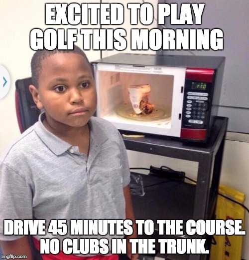 Microwave kid | EXCITED TO PLAY GOLF THIS MORNING; DRIVE 45 MINUTES TO THE COURSE. NO CLUBS IN THE TRUNK. | image tagged in microwave kid | made w/ Imgflip meme maker