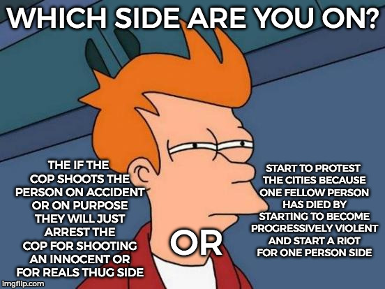 Futurama Fry Meme | WHICH SIDE ARE YOU ON? THE IF THE COP SHOOTS THE PERSON ON ACCIDENT OR ON PURPOSE THEY WILL JUST ARREST THE COP FOR SHOOTING AN INNOCENT OR FOR REALS THUG SIDE; START TO PROTEST THE CITIES BECAUSE ONE FELLOW PERSON HAS DIED BY STARTING TO BECOME PROGRESSIVELY VIOLENT AND START A RIOT FOR ONE PERSON SIDE; OR | image tagged in memes,futurama fry | made w/ Imgflip meme maker