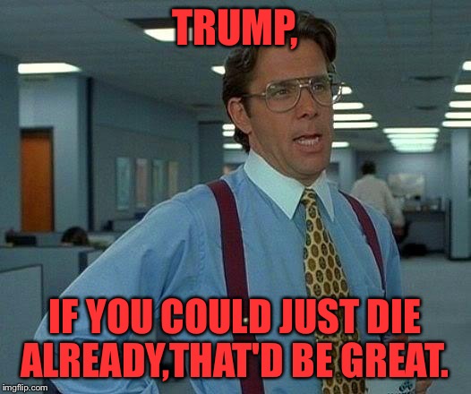 That Would Be Great | TRUMP, IF YOU COULD JUST DIE ALREADY,THAT'D BE GREAT. | image tagged in memes,that would be great | made w/ Imgflip meme maker