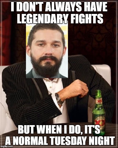 Shia Labeouf  | I DON'T ALWAYS HAVE LEGENDARY FIGHTS; BUT WHEN I DO, IT'S A NORMAL TUESDAY NIGHT | image tagged in the most interesting man in the world,shia labeouf | made w/ Imgflip meme maker