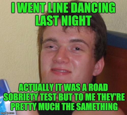 10 Guy Meme | I WENT LINE DANCING LAST NIGHT; ACTUALLY IT WAS A ROAD SOBRIETY TEST BUT TO ME THEY'RE PRETTY MUCH THE SAMETHING | image tagged in memes,10 guy | made w/ Imgflip meme maker